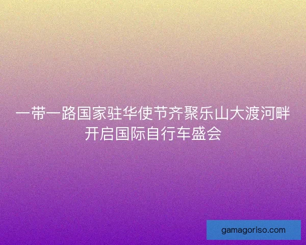 一带一路国家驻华使节齐聚乐山大渡河畔开启国际自行车盛会