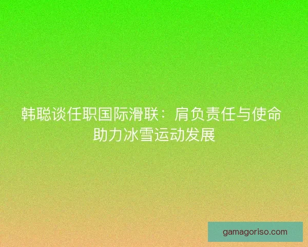 韩聪谈任职国际滑联：肩负责任与使命 助力冰雪运动发展