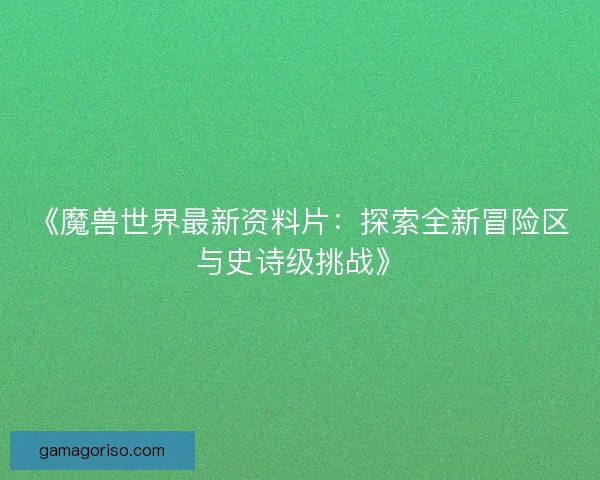 《魔兽世界最新资料片：探索全新冒险区与史诗级挑战》