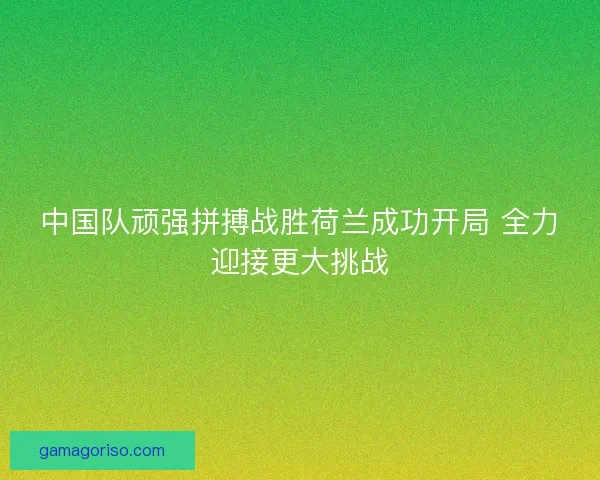 中国队顽强拼搏战胜荷兰成功开局 全力迎接更大挑战