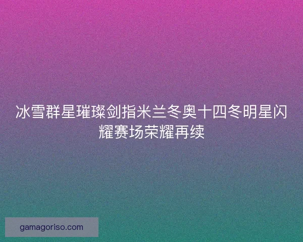 冰雪群星璀璨剑指米兰冬奥十四冬明星闪耀赛场荣耀再续
