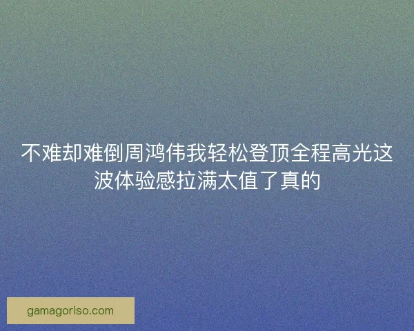 不难却难倒周鸿伟我轻松登顶全程高光这波体验感拉满太值了真的